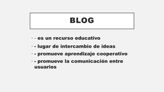 BLOG
• - es un recurso educativo
• - lugar de intercambio de ideas
• - promueve aprendizaje cooperativo
• - promueve la comunicación entre
usuarios