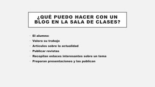 ¿QUÉ PUEDO HACER CON UN
BLOG EN LA SALA DE CLASES?
• El alumno:
• Valora su trabajo
• Artículos sobre la actualidad
• Publicar revistas
• Recopilan enlaces interesantes sobre un tema
• Preparan presentaciones y las publican