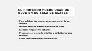 EL PROFESOR PUEDE USAR UN
BLOG EN SU SALA DE CLASES
• Para publicar las normas de presentación de un
trabajo.
• Ofrecer enlaces al tema discutido en clase.
• Elaborar mapas conceptuales
• Proponer ejercicios de práctica y actividades para
realizar.
• Como instrumento de comunicación.