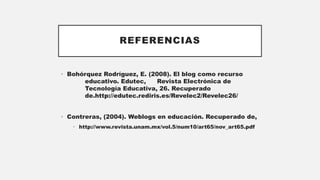 REFERENCIAS
• Bohórquez Rodríguez, E. (2008). El blog como recurso
educativo. Edutec, Revista Electrónica de
Tecnología Educativa, 26. Recuperado
de.http://edutec.rediris.es/Revelec2/Revelec26/
• Contreras, (2004). Weblogs en educación. Recuperado de,
• http://www.revista.unam.mx/vol.5/num10/art65/nov_art65.pdf