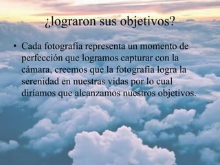 ¿lograron sus objetivos?
• Cada fotografía representa un momento de
perfección que logramos capturar con la
cámara, creemos que la fotografía logra la
serenidad en nuestras vidas por lo cual
diríamos que alcanzamos nuestros objetivos.
 