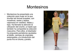 Montesinos
●   Montesinos ha presentado una
    colección para mujer en la que
    triunfan las formas évasées, con
    muselinas, sedas y tejidos
    vaporosos en vestidos, faldas y
    tops. Ha llamado la atención la
    utilización del croché, un tejido que
    también ha compartido la colección
    masculina. Para ellos, el diseñador
    ha propuesto pantalones ajustados
    al tobillo, camisas de originales
    estampados y la introducción del
    punto frío en shorts y jerséis.
 