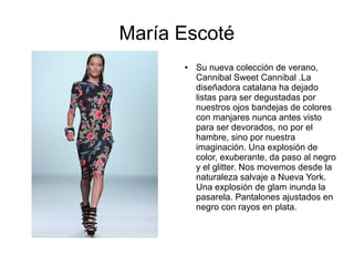 María Escoté
      ●   Su nueva colección de verano,
          Cannibal Sweet Cannibal .La
          diseñadora catalana ha dejado
          listas para ser degustadas por
          nuestros ojos bandejas de colores
          con manjares nunca antes visto
          para ser devorados, no por el
          hambre, sino por nuestra
          imaginación. Una explosión de
          color, exuberante, da paso al negro
          y el glitter. Nos movemos desde la
          naturaleza salvaje a Nueva York.
          Una explosión de glam inunda la
          pasarela. Pantalones ajustados en
          negro con rayos en plata.
 