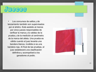 Jueces
Los concursos de saltos y de
lanzamiento también son supervisados
por el árbitro. Está asistido al menos
por cinco jueces responsables de
verificar la marca y la validez de la
prueba y de la medición al centímetro
de la marca del atleta. Una prueba es
válida cuando el juez levanta una
bandera blanca, inválida si es una
bandera roja. Al final de las pruebas, el
juez establecerá una clasificación
definitiva y acompañará a los
ganadores al podio.
●

13

 