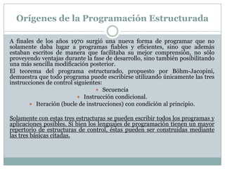 Orígenes de la Programación Estructurada
A finales de los años 1970 surgió una nueva forma de programar que no
solamente daba lugar a programas fiables y eficientes, sino que además
estaban escritos de manera que facilitaba su mejor comprensión, no sólo
proveyendo ventajas durante la fase de desarrollo, sino también posibilitando
una más sencilla modificación posterior.
El teorema del programa estructurado, propuesto por Böhm-Jacopini,
demuestra que todo programa puede escribirse utilizando únicamente las tres
instrucciones de control siguientes:
 Secuencia
 Instrucción condicional.
 Iteración (bucle de instrucciones) con condición al principio.
Solamente con estas tres estructuras se pueden escribir todos los programas y
aplicaciones posibles. Si bien los lenguajes de programación tienen un mayor
repertorio de estructuras de control, éstas pueden ser construidas mediante
las tres básicas citadas.
 