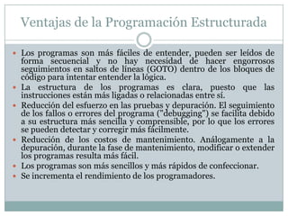 Ventajas de la Programación Estructurada
 Los programas son más fáciles de entender, pueden ser leídos de
forma secuencial y no hay necesidad de hacer engorrosos
seguimientos en saltos de líneas (GOTO) dentro de los bloques de
código para intentar entender la lógica.
 La estructura de los programas es clara, puesto que las
instrucciones están más ligadas o relacionadas entre sí.
 Reducción del esfuerzo en las pruebas y depuración. El seguimiento
de los fallos o errores del programa ("debugging") se facilita debido
a su estructura más sencilla y comprensible, por lo que los errores
se pueden detectar y corregir más fácilmente.
 Reducción de los costos de mantenimiento. Análogamente a la
depuración, durante la fase de mantenimiento, modificar o extender
los programas resulta más fácil.
 Los programas son más sencillos y más rápidos de confeccionar.
 Se incrementa el rendimiento de los programadores.
 
