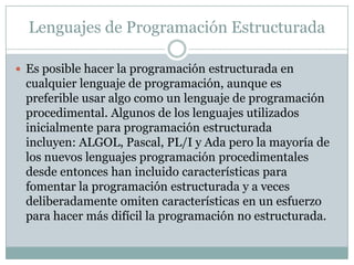 Lenguajes de Programación Estructurada
 Es posible hacer la programación estructurada en
cualquier lenguaje de programación, aunque es
preferible usar algo como un lenguaje de programación
procedimental. Algunos de los lenguajes utilizados
inicialmente para programación estructurada
incluyen: ALGOL, Pascal, PL/I y Ada pero la mayoría de
los nuevos lenguajes programación procedimentales
desde entonces han incluido características para
fomentar la programación estructurada y a veces
deliberadamente omiten características en un esfuerzo
para hacer más difícil la programación no estructurada.
 