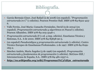 Bibliografía.
 García-Bermejo Giner, José Rafael (2 de 2008) (en español). "Programación
estructurada en C" (1 edición). Pearson Prentice Hall. ISBN 978-84-8322-423-
6.
 Valls Ferrán, José María; Camacho Fernández, David (9 de 2004) (en
español). Programación estructurada y algoritmos en Pascal (1 edición).
Pearson Alhambra. ISBN 978-84-205-4246-1.
 Programación estructurada II (1 ed. 4 imp. edición). Enseñanza Técnica y
Sistemas, S.A.. 6 de 2000. ISBN 978-84-85838-90-5.
 (en español) Pseudocódigos y programación estructurada (1 edición). Centro
Técnico Europeo de Enseñanzas Profesionales. 2 de 1997. ISBN 978-84-8199-
065-2.
 Sánchez Andrés, María Ángeles (5 de 1996) (en español). Programación
estructurada y fundamentos de programación (1 edición). McGraw-Hill /
Interamericana de España, S.A.. ISBN 978-84-481-0557-0.
 http://es.wikipedia.org/wiki/Programaci%C3%B3n_estructurada
 