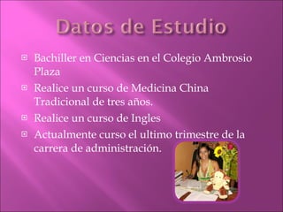 Bachiller en Ciencias en el Colegio Ambrosio Plaza  Realice un curso de Medicina China Tradicional de tres años. Realice un curso de Ingles  Actualmente curso el ultimo trimestre de la carrera de administración. 