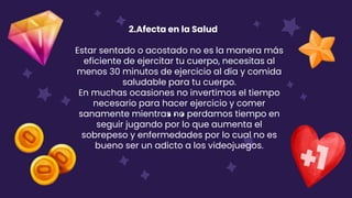 2.Afecta en la Salud
Estar sentado o acostado no es la manera más
eficiente de ejercitar tu cuerpo, necesitas al
menos 30 minutos de ejercicio al día y comida
saludable para tu cuerpo.
En muchas ocasiones no invertimos el tiempo
necesario para hacer ejercicio y comer
sanamente mientras no perdamos tiempo en
seguir jugando por lo que aumenta el
sobrepeso y enfermedades por lo cual no es
bueno ser un adicto a los videojuegos.
 
