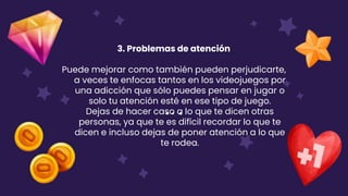 3. Problemas de atención
Puede mejorar como también pueden perjudicarte,
a veces te enfocas tantos en los videojuegos por
una adicción que sólo puedes pensar en jugar o
solo tu atención esté en ese tipo de juego.
Dejas de hacer caso a lo que te dicen otras
personas, ya que te es difícil recordar lo que te
dicen e incluso dejas de poner atención a lo que
te rodea.
 