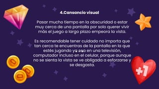 4.Cansancio visual
Pasar mucho tiempo en la obscuridad o estar
muy cerca de una pantalla por solo querer vivir
más el juego a largo plazo empeora la vista.
Es recomendable tener cuidado no importa que
tan cerca te encuentras de la pantalla en la que
estés jugando ya sea en una televisión,
computador incluso en el celular, porque aunque
no se sienta la vista se ve obligada a esforzarse y
se desgasta.
 