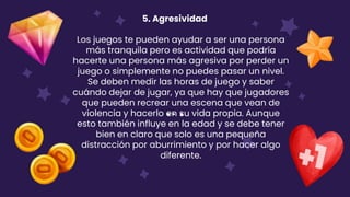 5. Agresividad
Los juegos te pueden ayudar a ser una persona
más tranquila pero es actividad que podría
hacerte una persona más agresiva por perder un
juego o simplemente no puedes pasar un nivel.
Se deben medir las horas de juego y saber
cuándo dejar de jugar, ya que hay que jugadores
que pueden recrear una escena que vean de
violencia y hacerlo en su vida propia. Aunque
esto también influye en la edad y se debe tener
bien en claro que solo es una pequeña
distracción por aburrimiento y por hacer algo
diferente.
 