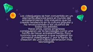 Los videojuegos se han convertido en un
elemento esencial para el mundo del
entretenimiento. Una industria que ha
creado tendencia en la cultura popular y
ha revolucionado a los usuarios de
todas las edades.
Hace años, varias empresas
consiguieron ver la tecnología como una
forma de hacer entretenimiento. Poco
tuvimos que esperar a que surgieran los
primeros videojuegos y, por lo tanto, la
creación de una nueva generación más
tecnológica.
 