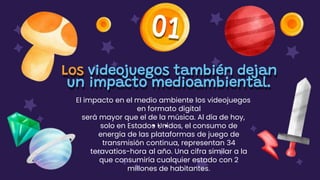 Los videojuegos también dejan
un impacto medioambiental.
El impacto en el medio ambiente los videojuegos
en formato digital
será mayor que el de la música. Al día de hoy,
solo en Estados Unidos, el consumo de
energía de las plataformas de juego de
transmisión continua, representan 34
teravatios-hora al año. Una cifra similar a la
que consumiría cualquier estado con 2
millones de habitantes.
 
