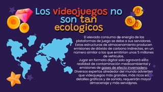 Los videojuegos no
son tan
ecologicos
El elevado consumo de energía de las
plataformas de juego se debe a sus servidores.
Estas estructuras de almacenamiento producen
emisiones de dióxido de carbono indirectas, en un
número similar a las que emitirían unos 5 millones
de vehículos.
Jugar en formato digital solo agravará esta
realidad de contaminación medioambiental y
emisiones de gases de efecto invernadero.
Diversos expertos alrededor del mundo advierten
que videojuegos más grandes, más ricos en
detalles gráficos y de sonido, requerirán mayor
almacenaje y más servidores.
 