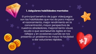 1. Adquieres habilidades mentales
El principal beneficio de jugar videojuegos
son las habilidades que nos da para mejorar
el razonamiento, mejor rendimiento en la
concentración, mayor perspectiva de
nuestros alrededores, mejoramiento visual,
ayuda a que seamos más ágiles en los
reflejos y en ocasiones cuando se nos
presenta un problema es mayor la facilidad
a dar soluciones rápidas.
 