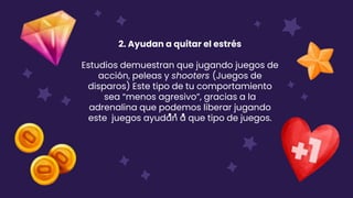 2. Ayudan a quitar el estrés
Estudios demuestran que jugando juegos de
acción, peleas y shooters (Juegos de
disparos) Este tipo de tu comportamiento
sea “menos agresivo”, gracias a la
adrenalina que podemos liberar jugando
este juegos ayudan a que tipo de juegos.
 