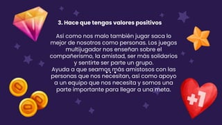 3. Hace que tengas valores positivos
Así como nos malo también jugar saca lo
mejor de nosotros como personas. Los juegos
multijugador nos enseñan sobre el
compañerismo, la amistad, ser más solidarios
y sentirte ser parte un grupo.
Ayuda a que seamos más amistosos con las
personas que nos necesitan, así como apoyo
a un equipo que nos necesita y somos una
parte importante para llegar a una meta.
 