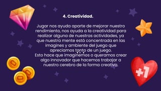 4. Creatividad.
Jugar nos ayuda aparte de mejorar nuestro
rendimiento, nos ayuda a la creatividad para
realizar alguna de nuestras actividades, ya
que nuestra mente está concentrada en las
imagines y ambiente del juego que
apreciamos tanto de un juego.
Esto hace que imaginemos o queramos crear
algo innovador que hacemos trabajar a
nuestro cerebro de la forma creativa.
 