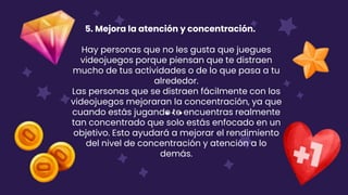 5. Mejora la atención y concentración.
Hay personas que no les gusta que juegues
videojuegos porque piensan que te distraen
mucho de tus actividades o de lo que pasa a tu
alrededor.
Las personas que se distraen fácilmente con los
videojuegos mejoraran la concentración, ya que
cuando estás jugando te encuentras realmente
tan concentrado que solo estás enfocado en un
objetivo. Esto ayudará a mejorar el rendimiento
del nivel de concentración y atención a lo
demás.
 