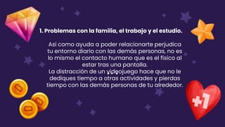 1. Problemas con la familia, el trabajo y el estudio.
Así como ayuda a poder relacionarte perjudica
tu entorno diario con las demás personas, no es
lo mismo el contacto humano que es el físico al
estar tras una pantalla.
La distracción de un videojuego hace que no le
dediques tiempo a otras actividades y pierdas
tiempo con las demás personas de tu alrededor.
 