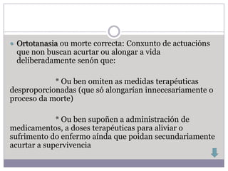  Ortotanasia ou morte correcta: Conxunto de actuacións
 que non buscan acurtar ou alongar a vida
 deliberadamente senón que:

            * Ou ben omiten as medidas terapéuticas
desproporcionadas (que só alongarían innecesariamente o
proceso da morte)

             * Ou ben supoñen a administración de
medicamentos, a doses terapéuticas para aliviar o
sufrimento do enfermo aínda que poidan secundariamente
acurtar a supervivencia
 