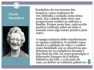 Fundadora do movimento dos
Cicely     hospices, como acabamos de
           ver, defendía o coidado coma única
Saunders   meta. Ese coidado debe virar cara
           proporcionar confort ao enfermo e
           familia. Porque nesta fase, cada acción
           positiva realizada sobre un deles é
           tomada como algo tamén positivo polo
           outro.

           A equipa sanitaria debe transformarse
           en equipa coidadora. O coidado como
           medio e a calidade de vida e o confort
           como finalidade son os obxectivos que
           debemos ter os coidadores durante a
           fase final da vida, tal como promulgou o
           Subcomité Europeo de Coidados
           Paliativos da CEE, o 5 de maio de
           1991, ao definir os coidados paliativos.
 