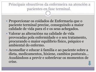 Principais obxectivos da enfermeira na atención a
            pacientes en fase terminal.


 Proporcionar os coidados de Enfermaría que o
  paciente terminal precise, conseguindo a maior
  calidade de vida para el e os seus achegados.
 Valorar as alteracións na calidade de vida
  provocadas pola enfermidade e o seu tratamento,
  procurando o maior equilibrio físico, psíquico e
  ambiental do enfermo.
 Aconsellar e educar á familia e ao paciente sobre a
  dieta, medicamentos, hixiene, cambios posturais…
  Axudándoos a previr e sobrelevar os momentos de
  crise.
 