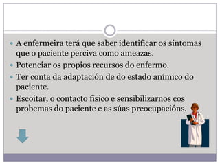  A enfermeira terá que saber identificar os síntomas
  que o paciente perciva como ameazas.
 Potenciar os propios recursos do enfermo.
 Ter conta da adaptación de do estado anímico do
  paciente.
 Escoitar, o contacto físico e sensibilizarnos cos
  probemas do paciente e as súas preocupacións.
 