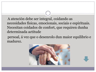 A atención debe ser integral, coidando as
necesidades físicas, emocionais, sociais e espirituais.
Necesitan coidados de confort, que requiren dunha
determinada actitude
persoal, á vez que o desenrolo dun maior equilibrio e
madurez.
 