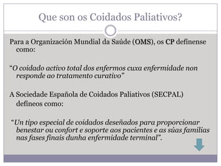 Que son os Coidados Paliativos?

Para a Organización Mundial da Saúde (OMS), os CP defínense
  como:

“O coidado activo total dos enfermos cuxa enfermidade non
  responde ao tratamento curativo”

A Sociedade Española de Coidados Paliativos (SECPAL)
  defíneos como:

“Un tipo especial de coidados deseñados para proporcionar
 benestar ou confort e soporte aos pacientes e as súas familias
 nas fases finais dunha enfermidade terminal”.
 