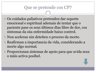 Que se pretende cos CP?

 Os coidados paliativos pretenden dar soporte
  emocional e espiritual ademais de tentar que o
  paciente pase os seus últimos días libre de dor, cos
  síntomas da súa enfermidade baixo control.
 Non aceleran nin deteñen o proceso da morte.
 Reafirman a importancia da vida, considerando a
  morte algo normal.
 Proporcionan sistemas de apoio para que avida sexa
  o máis activa posíbel.
 