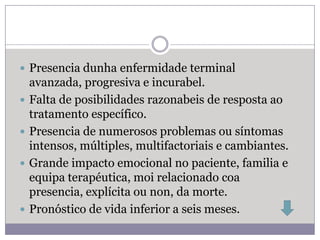  Presencia dunha enfermidade terminal
    avanzada, progresiva e incurabel.
   Falta de posibilidades razonabeis de resposta ao
    tratamento específico.
   Presencia de numerosos problemas ou síntomas
    intensos, múltiples, multifactoriais e cambiantes.
   Grande impacto emocional no paciente, familia e
    equipa terapéutica, moi relacionado coa
    presencia, explícita ou non, da morte.
   Pronóstico de vida inferior a seis meses.
 