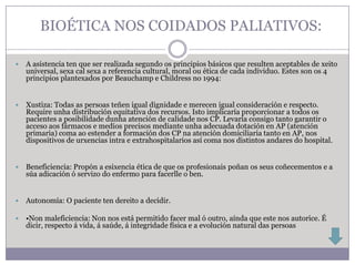 BIOÉTICA NOS COIDADOS PALIATIVOS:

   A asistencia ten que ser realizada segundo os principios básicos que resulten aceptables de xeito
    universal, sexa cal sexa a referencia cultural, moral ou ética de cada individuo. Estes son os 4
    principios plantexados por Beauchamp e Childress no 1994:


   Xustiza: Todas as persoas teñen igual dignidade e merecen igual consideración e respecto.
    Require unha distribución equitativa dos recursos. Isto implicaría proporcionar a todos os
    pacientes a posibilidade dunha atención de calidade nos CP. Levaría consigo tanto garantir o
    acceso aos fármacos e medios precisos mediante unha adecuada dotación en AP (atención
    primaria) coma ao estender a formación dos CP na atención domiciliaria tanto en AP, nos
    dispositivos de urxencias intra e extrahospitalarios así coma nos distintos andares do hospital.


   Beneficiencia: Propón a esixencia ética de que os profesionais poñan os seus coñecementos e a
    súa adicación ó servizo do enfermo para facerlle o ben.


   Autonomía: O paciente ten dereito a decidir.

   •Non maleficiencia: Non nos está permitido facer mal ó outro, aínda que este nos autorice. É
    dicir, respecto á vida, á saúde, á integridade física e a evolución natural das persoas
 