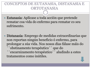 CONCEPTOS DE EUTANASIA, DISTANASIA E
           ORTOTANASIA

 Eutanasia: Aplícase a toda acción que pretende
 rematar coa vida do enfermo para rematar co seu
 sufrimento.

 Distanasia: Emprego de medidas extraordinarias que
 non reportan ningún beneficio ó enfermo, para
 prolongar a súa vida. Nos nosos días fálase máis do
 ``obstinamento terapéutico´´ que do
 ``encarnizamento terapéutico´´ aludindo a estes
 tratamentos como inútiles.
 