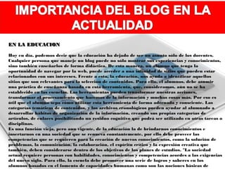 EN LA EDUCACION

Hoy en día, podemos decir que la educación ha dejado de ser un asunto sólo de los docentes.
Cualquier persona que maneje un blog puede no sólo mostrar sus experiencias y conocimientos,
sino también enseñarlos de forma didáctica. De esta manera, un alumno que tenga la
oportunidad de navegar por la web, puede acceder a una infinidad de sitios que pueden estar
relacionados con sus intereses. Frente a esto, la educación, nos ayuda a identificar aquellos
sitios que son relevantes para la selección de contenidos. Para ello, el alumnos, debe asumir
una práctica de enseñanza basada en esta herramienta, que, consideramos, aún no se ha
establecido en las escuelas. Las herramientas pueden trnasformar nuestras acciones,
transformar el procesamiento que hacemos de la información y muchas cosas más. Por eso es
útil que el alumno sepa cómo utilizar esta herramienta de forma adecuada y consciente. Las
categorías temáticas de contenidos, y los archivos cronológicos pueden ayudar al alumnado a
desarrollar hábitos de organización de la información, creando sus propias categorías de
artículos, de enlaces posibilitando un residuo cognitivo que podrá ser utilizado en otras tareas o
disciplinas.
Es una función vieja, pero aun vigente, de la educación la de brindarnos conocimientos e
insertarnos en una sociedad que se renueva constantemente, por ello debe proveer las
competencias que se requieren para la creación de nuevos conocimientos, como la solución de
problemas, la comunicación, la colaboración, el espíritu crítico y la expresión creativa que
también, deben considerarse dentro de los objetivos de los planes de estudios. "La sociedad
actual requiere personas con habilidades, conocimientos y competencias acordes a las exigencias
del nuevo siglo. Para ello, la escuela debe promover una serie de logros y saberes en los
alumnos basados en el fomento de capacidades humanas como son las nociones básicas de
 