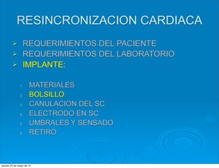 RESINCRONIZACION CARDIACA
        Ø      REQUERIMIENTOS DEL PACIENTE
        Ø      REQUERIMIENTOS DEL LABORATORIO
        Ø      IMPLANTE:

              1.     MATERIALES
              2.     BOLSILLO
              3.     CANULACION DEL SC
              4.     ELECTRODO EN SC
              5.     UMBRALES Y SENSADO
              6.     RETIRO



jueves 24 de mayo de 12
 