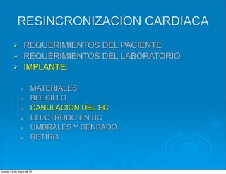 RESINCRONIZACION CARDIACA
        Ø      REQUERIMIENTOS DEL PACIENTE
        Ø      REQUERIMIENTOS DEL LABORATORIO
        Ø      IMPLANTE:

              1.     MATERIALES
              2.     BOLSILLO
              3.     CANULACION DEL SC
              4.     ELECTRODO EN SC
              5.     UMBRALES Y SENSADO
              6.     RETIRO



jueves 24 de mayo de 12
 