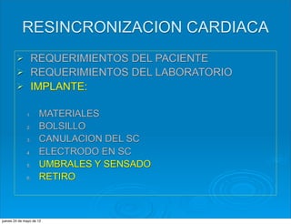 RESINCRONIZACION CARDIACA
        Ø      REQUERIMIENTOS DEL PACIENTE
        Ø      REQUERIMIENTOS DEL LABORATORIO
        Ø      IMPLANTE:

              1.     MATERIALES
              2.     BOLSILLO
              3.     CANULACION DEL SC
              4.     ELECTRODO EN SC
              5.     UMBRALES Y SENSADO
              6.     RETIRO



jueves 24 de mayo de 12
 