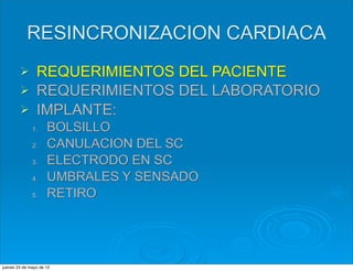 RESINCRONIZACION CARDIACA
        Ø REQUERIMIENTOS DEL PACIENTE
        Ø REQUERIMIENTOS DEL LABORATORIO
        Ø IMPLANTE:
              1.     BOLSILLO
              2.     CANULACION DEL SC
              3.     ELECTRODO EN SC
              4.     UMBRALES Y SENSADO
              5.     RETIRO




jueves 24 de mayo de 12
 