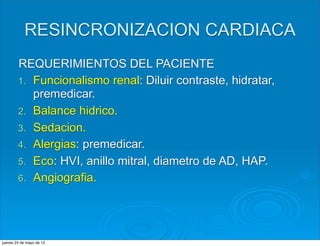 RESINCRONIZACION CARDIACA
        REQUERIMIENTOS DEL PACIENTE
        1. Funcionalismo renal: Diluir contraste, hidratar,
           premedicar.
        2. Balance hidrico.
        3. Sedacion.
        4. Alergias: premedicar.
        5. Eco: HVI, anillo mitral, diametro de AD, HAP.
        6. Angiografia.




jueves 24 de mayo de 12
 
