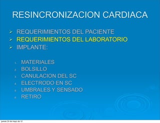 RESINCRONIZACION CARDIACA
        Ø      REQUERIMIENTOS DEL PACIENTE
        Ø      REQUERIMIENTOS DEL LABORATORIO
        Ø      IMPLANTE:

              1.     MATERIALES
              2.     BOLSILLO
              3.     CANULACION DEL SC
              4.     ELECTRODO EN SC
              5.     UMBRALES Y SENSADO
              6.     RETIRO



jueves 24 de mayo de 12
 