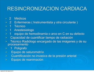 RESINCRONIZACION CARDIACA
        Ø  2 Médicos
        Ø 2 Enfermeras ( Instrumentista y otra circulante )
        Ø 1 Técnico
        Ø 1 Anestesiologo
        Ø 1 equipo de hemodinamia o arco en C en su defecto
        Ø Capacidad de cuantificar tiempo de radiación
        Ø Técnico Radiólogo encargado de las imágenes y de su
           procesamiento
        Ø 1 Poligrafo
        Ø   Equipo de saturometría
        Ø   Cuantificación no invasiva de la presión arterial
        Ø   Equipo de reanimación


jueves 24 de mayo de 12
 