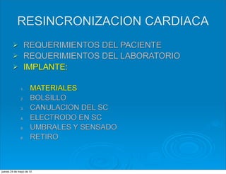 RESINCRONIZACION CARDIACA
        Ø      REQUERIMIENTOS DEL PACIENTE
        Ø      REQUERIMIENTOS DEL LABORATORIO
        Ø      IMPLANTE:

              1.     MATERIALES
              2.     BOLSILLO
              3.     CANULACION DEL SC
              4.     ELECTRODO EN SC
              5.     UMBRALES Y SENSADO
              6.     RETIRO



jueves 24 de mayo de 12
 
