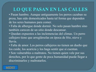 7
MENU
• Pasan hambre. Aunque antiguamente los perros cazaban su
presa, han sido domesticados hasta tal forma que dependen
de los seres humanos para comer.
• Falta de albergue donde dormir. No solo pasan hambre sino
también carecen de un sitio donde descansar.
• Quedan expuestos a las inclemencias del climas. Un perro
callejero tiene que arreglárselas en época de frío, nieve y
lluvia.
• Falta de amor. Los perros callejeros no tienen un dueño que
los cuide, los acaricia y los haga sentir que sí cuentan.
• Son vulnerables a maltratos. No tienen quien vele por sus
derechos, por lo que gente de poca humanidad puede llegar a
discriminarlos y maltratarlos.
 