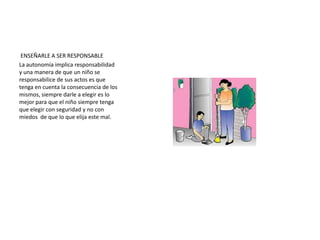 Estrategias para logra fortalecer la autonomía en el niño. AYUDANDO A DESARROLLAR SU INDEPENDENCIA:El concepto de autonomía depende siempre de la edad del hijo, pero para que un niño pueda ir desarrollando su independencia debe sentirse seguro con las personas  que tienen a su lado, en primer lugar sus padresLos padres deben tener en cuenta, por tanto que la autonomía de sus hijos depende mucho de du propia mentalidad, de la ideas que tengan ellos mismos acerca de lo que les puede transmitir, de la confianza que valla depositando en ellos y las capacidades de que disponga para dejarle enfrentarse la tareas y los retos propios de cada etapa de su desarrollo.