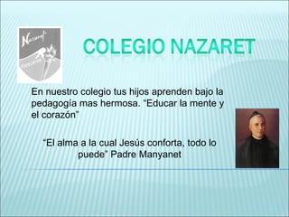 En nuestro colegio tus hijos aprenden bajo la
pedagogía mas hermosa. “Educar la mente y
el corazón”

  “El alma a la cual Jesús conforta, todo lo
          puede” Padre Manyanet
 