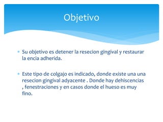  Su objetivo es detener la resecion gingival y restaurar
la encia adherida.
 Este tipo de colgajo es indicado, donde existe una una
resecion gingival adyacente . Donde hay dehiscencias
, fenestraciones y en casos donde el hueso es muy
fino.
Objetivo
 