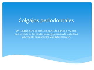 Colgajos periodontales
Un colgajo periodontal es la parte de laencía o mucosa
que se sepia de los tejidos quirúrgicamente, de los tejidos
subyacente Para permitir visivilidad al hueso.
 